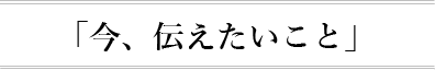 今、伝えたいこと